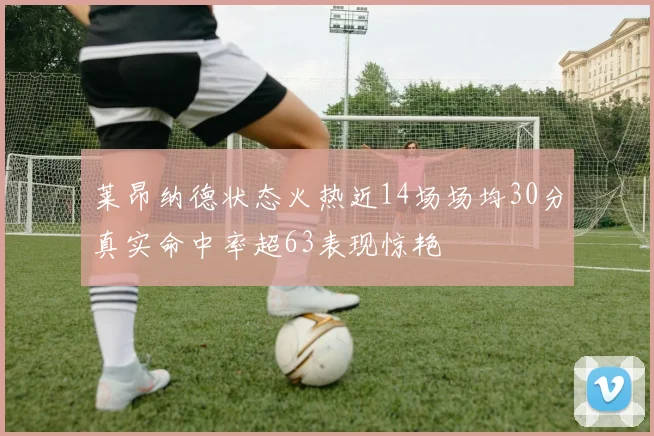 莱昂纳德状态火热近14场场均30分真实命中率超63表现惊艳