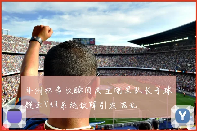 非洲杯争议瞬间民主刚果队长手球疑云VAR系统故障引发混乱