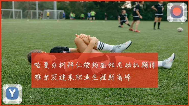 哈曼分析拜仁续约孔帕尼动机期待维尔茨迎来职业生涯新高峰