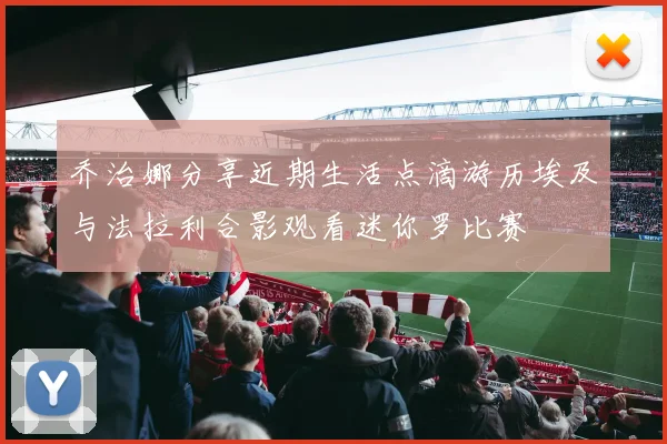 乔治娜分享近期生活点滴游历埃及与法拉利合影观看迷你罗比赛