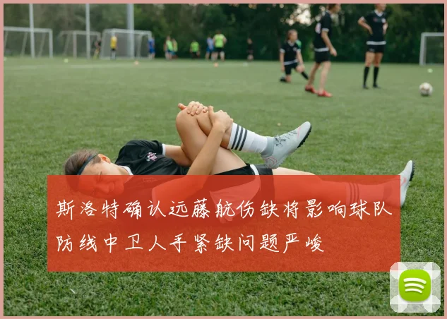 斯洛特确认远藤航伤缺将影响球队防线中卫人手紧缺问题严峻