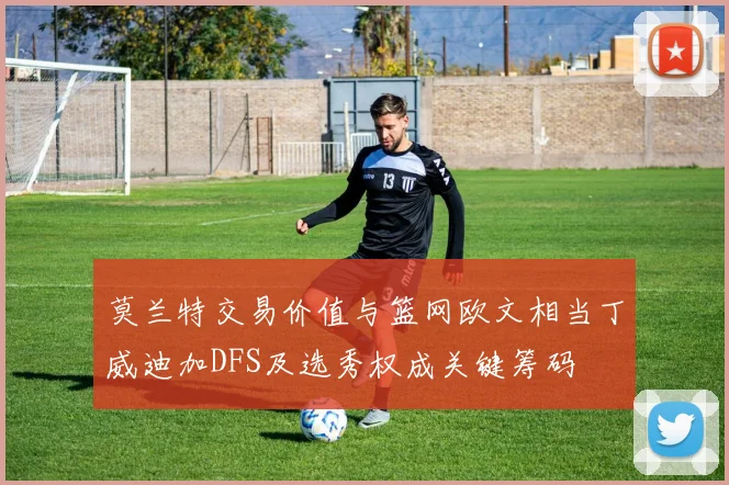 莫兰特交易价值与篮网欧文相当丁威迪加DFS及选秀权成关键筹码