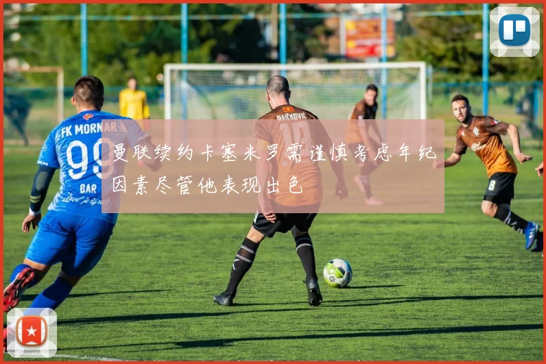曼联续约卡塞米罗需谨慎考虑年纪因素尽管他表现出色