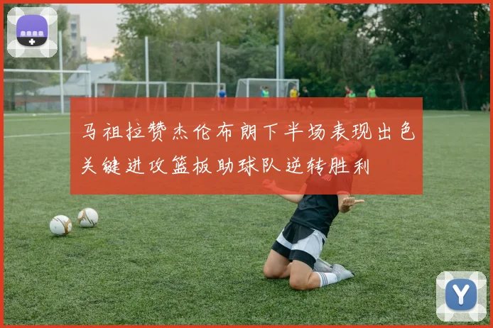 马祖拉赞杰伦布朗下半场表现出色关键进攻篮板助球队逆转胜利