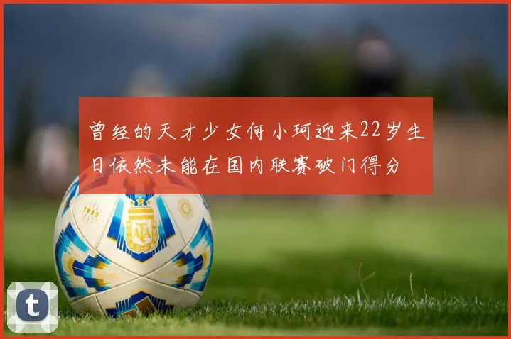 曾经的天才少女何小珂迎来22岁生日依然未能在国内联赛破门得分