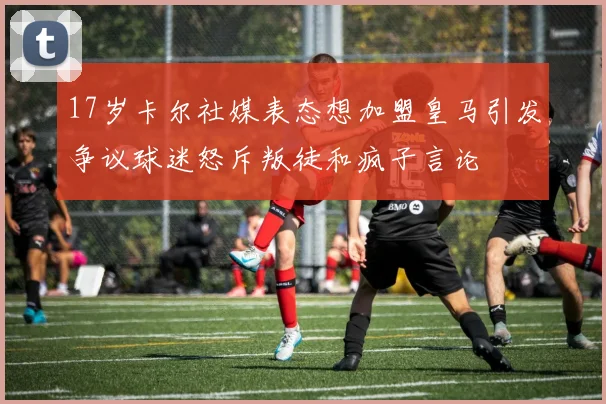 17岁卡尔社媒表态想加盟皇马引发争议球迷怒斥叛徒和疯子言论