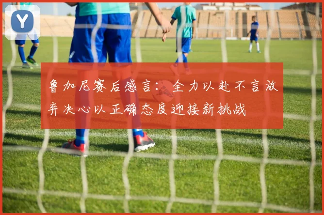 鲁加尼赛后感言：全力以赴不言放弃决心以正确态度迎接新挑战
