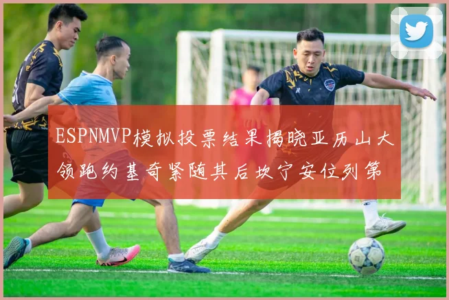 ESPNMVP模拟投票结果揭晓亚历山大领跑约基奇紧随其后坎宁安位列第三