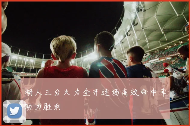 湖人三分火力全开连场高效命中率助力胜利