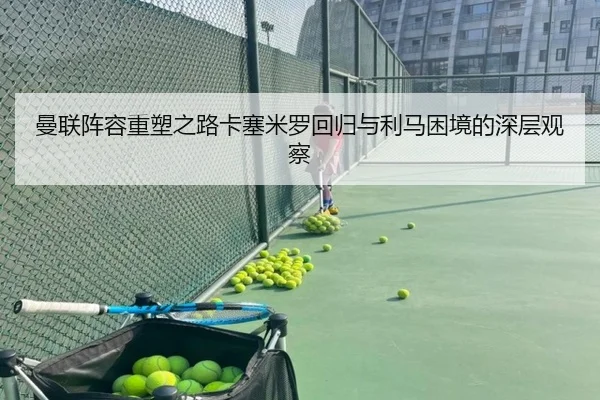 曼联阵容重塑之路卡塞米罗回归与利马困境的深层观察